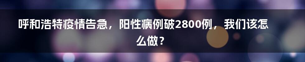 呼和浩特疫情告急,阳性病例破2800例,我们该怎么做?