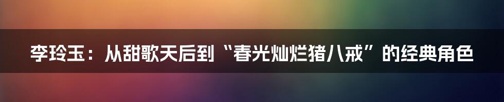 李玲玉:从甜歌天后到“春光灿烂猪八戒”的经典角色