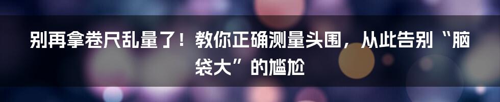 别再拿卷尺乱量了！教你正确测量头围，从此告别“脑袋大”的尴尬