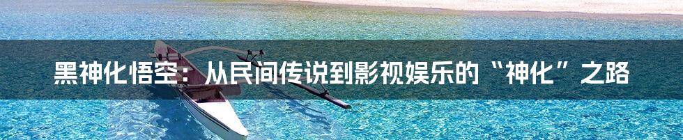 黑神化悟空:从民间传说到影视娱乐的“神化”之路