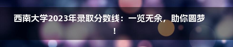 西南大学2023年录取分数线:一览无余,助你圆梦!