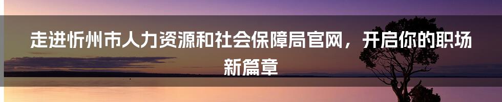 走进忻州市人力资源和社会保障局官网,开启你的职场新篇章