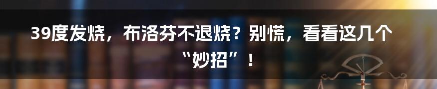 39度发烧,布洛芬不退烧?别慌,看看这几个“妙招”!