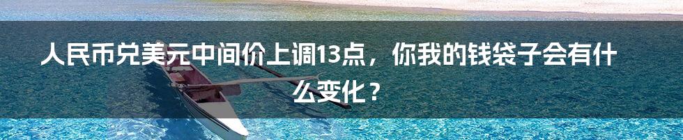人民币兑美元中间价上调13点,你我的钱袋子会有什么变化?