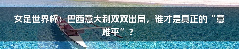 女足世界杯:巴西意大利双双出局,谁才是真正的“意难平”?
