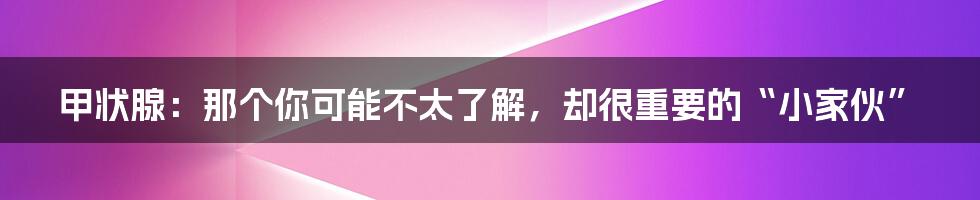 甲状腺:那个你可能不太了解,却很重要的“小家伙”