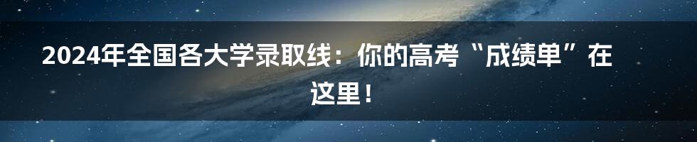 2024年全国各大学录取线:你的高考“成绩单”在这里!