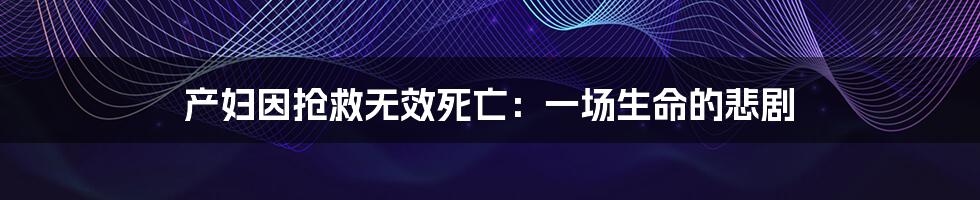 产妇因抢救无效死亡:一场生命的悲剧