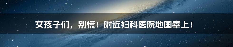 女孩子们,别慌!附近妇科医院地图奉上!