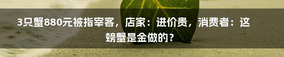 3只蟹880元被指宰客,店家:进价贵,消费者:这螃蟹是金做的?