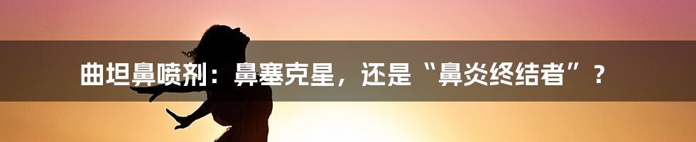 曲坦鼻喷剂:鼻塞克星,还是“鼻炎终结者”?