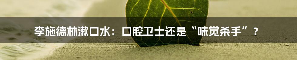 李施德林漱口水:口腔卫士还是“味觉杀手”?