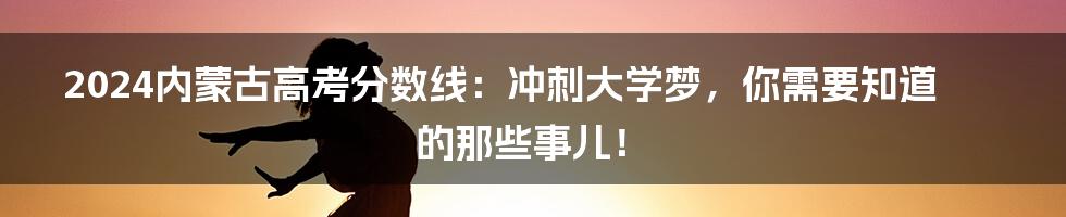 2024内蒙古高考分数线:冲刺大学梦,你需要知道的那些事儿!