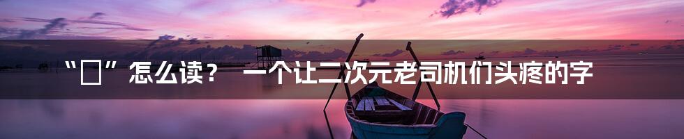 “犽”怎么读? 一个让二次元老司机们头疼的字