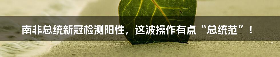 南非总统新冠检测阳性,这波操作有点“总统范”!