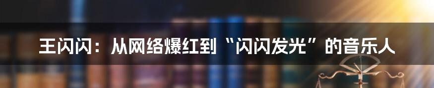 王闪闪:从网络爆红到“闪闪发光”的音乐人