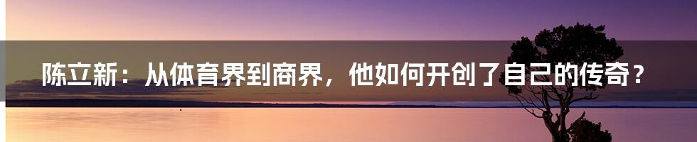 陈立新:从体育界到商界,他如何开创了自己的传奇?