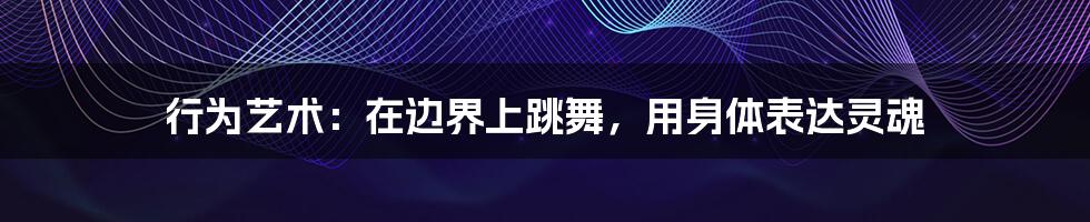 行为艺术:在边界上跳舞,用身体表达灵魂