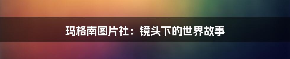 玛格南图片社:镜头下的世界故事