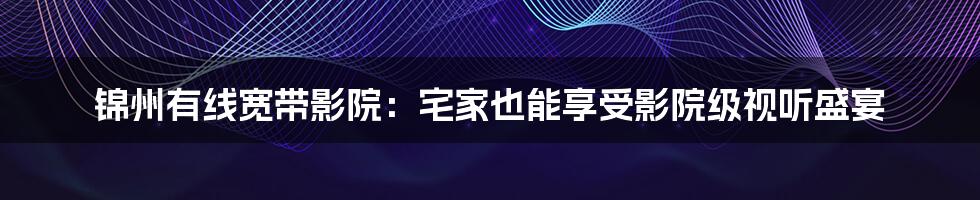 锦州有线宽带影院:宅家也能享受影院级视听盛宴