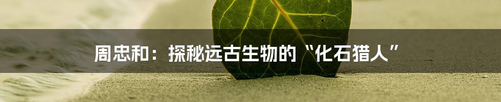 周忠和:探秘远古生物的“化石猎人”
