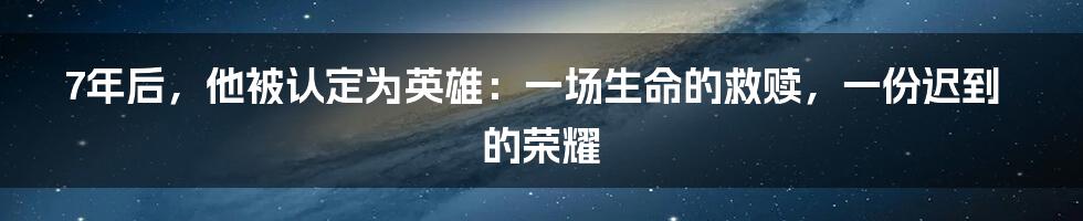 7年后,他被认定为英雄:一场生命的救赎,一份迟到的荣耀