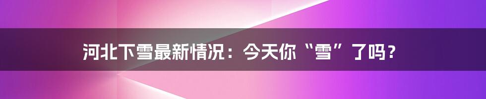 河北下雪最新情况:今天你“雪”了吗?