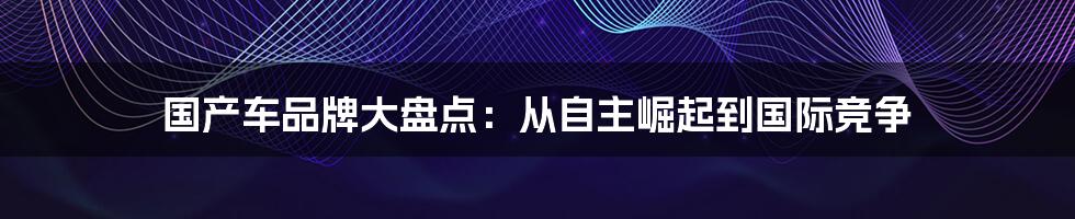 国产车品牌大盘点:从自主崛起到国际竞争