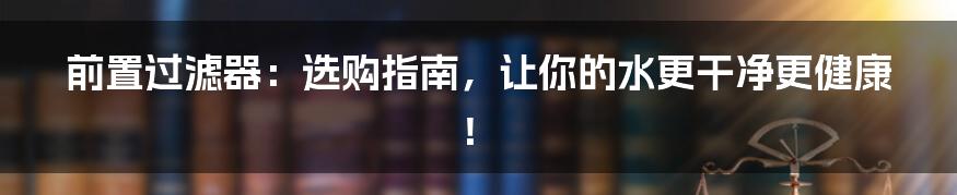 前置过滤器:选购指南,让你的水更干净更健康!