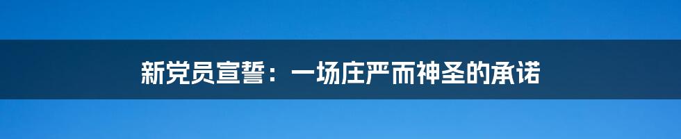 新党员宣誓:一场庄严而神圣的承诺