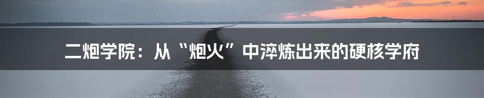二炮学院:从“炮火”中淬炼出来的硬核学府
