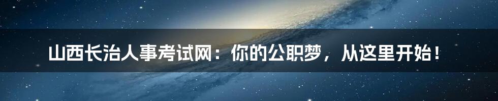山西长治人事考试网:你的公职梦,从这里开始!