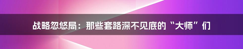 战略忽悠局:那些套路深不见底的“大师”们