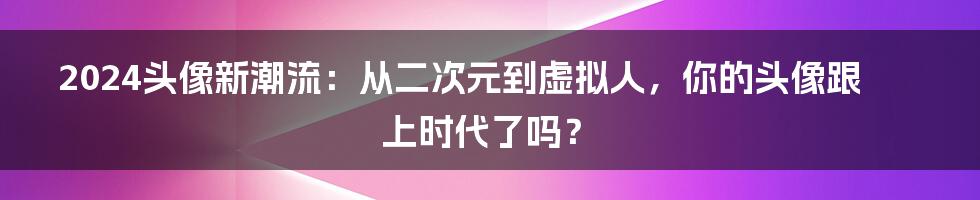 2024头像新潮流:从二次元到虚拟人,你的头像跟上时代了吗?