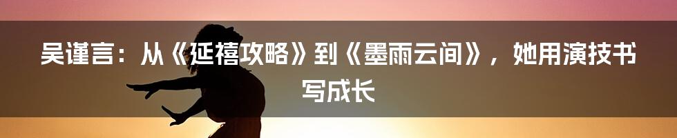 吴谨言:从《延禧攻略》到《墨雨云间》,她用演技书写成长