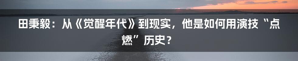 田秉毅:从《觉醒年代》到现实,他是如何用演技“点燃”历史?
