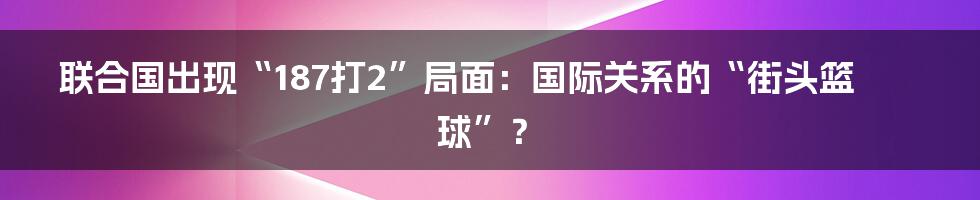联合国出现“187打2”局面:国际关系的“街头篮球”?