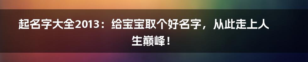 起名字大全2013:给宝宝取个好名字,从此走上人生巅峰!