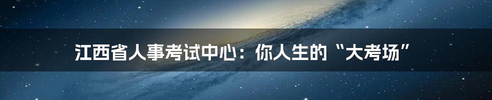 江西省人事考试中心:你人生的“大考场”