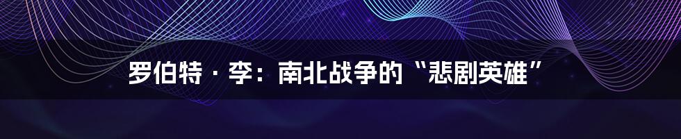 罗伯特·李:南北战争的“悲剧英雄”