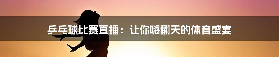 乒乓球比赛直播:让你嗨翻天的体育盛宴