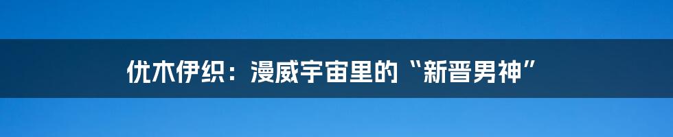 优木伊织：漫威宇宙里的“新晋男神”
