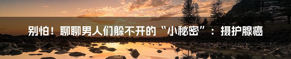 别怕!聊聊男人们躲不开的“小秘密”:摄护腺癌
