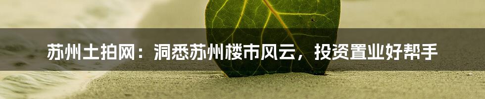 苏州土拍网:洞悉苏州楼市风云,投资置业好帮手
