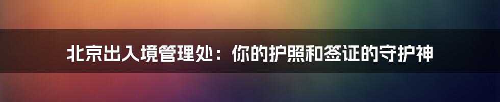 北京出入境管理处:你的护照和签证的守护神