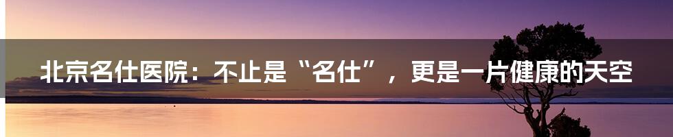 北京名仕医院:不止是“名仕”,更是一片健康的天空