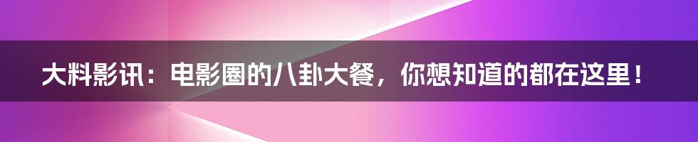 大料影讯：电影圈的八卦大餐，你想知道的都在这里！