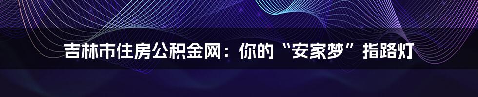 吉林市住房公积金网:你的“安家梦”指路灯