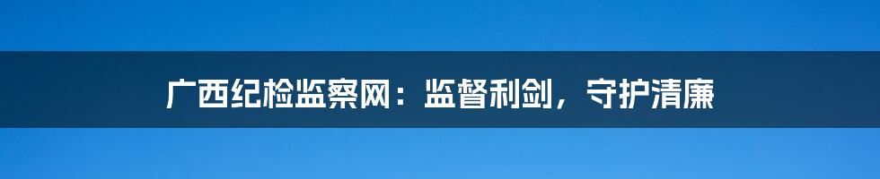 广西纪检监察网：监督利剑，守护清廉