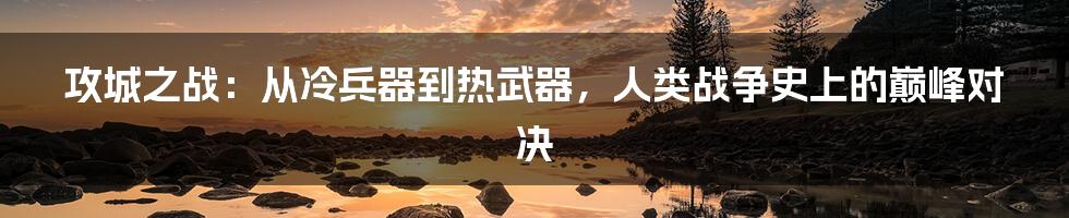 攻城之战:从冷兵器到热武器,人类战争史上的巅峰对决